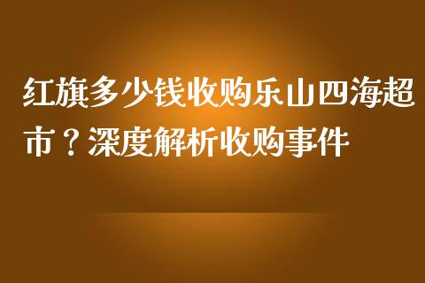 红旗多少钱收购乐山四海超市？深度解析收购事件_https://wap.yjjixie.cn_证券市场_第1张