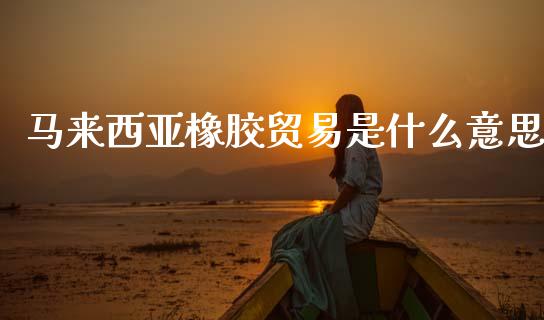 马来西亚橡胶贸易是什么意思_https://wap.yjjixie.cn_证券市场_第1张