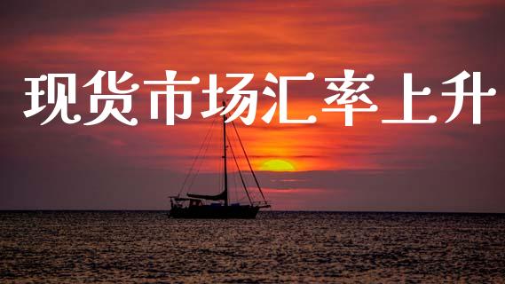 现货市场汇率上升_https://wap.yjjixie.cn_港股行情_第1张