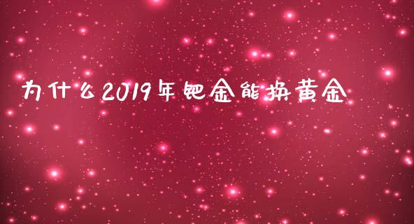 为什么2019年钯金能换黄金_https://wap.yjjixie.cn_保险理财_第1张