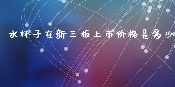 水杯子在新三板上市价格是多少_https://wap.yjjixie.cn_证券市场_第1张