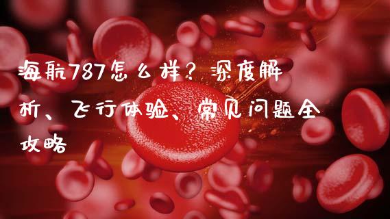 海航787怎么样？深度解析、飞行体验、常见问题全攻略_https://wap.yjjixie.cn_证券市场_第1张