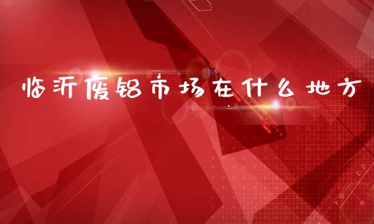 临沂废铝市场在什么地方_https://wap.yjjixie.cn_证券市场_第1张