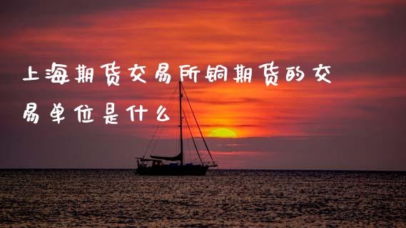 上海期货交易所铜期货的交易单位是什么_https://wap.yjjixie.cn_商业资讯_第1张