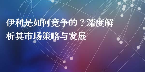伊利是如何竞争的？深度解析其市场策略与发展_https://wap.yjjixie.cn_港股行情_第1张