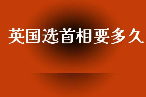 英国选首相要多久_https://wap.yjjixie.cn_商业资讯_第1张