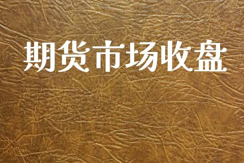 期货市场收盘_https://wap.yjjixie.cn_保险理财_第1张