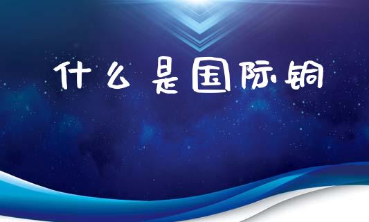 什么是国际铜_https://wap.yjjixie.cn_商业资讯_第1张