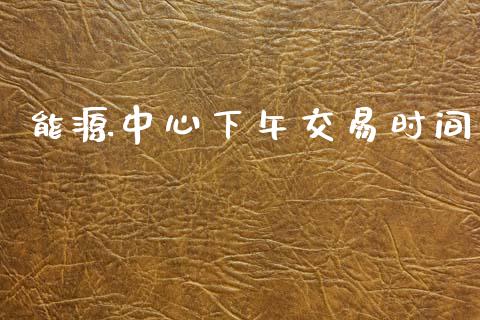 能源中心下午交易时间_https://wap.yjjixie.cn_港股行情_第1张