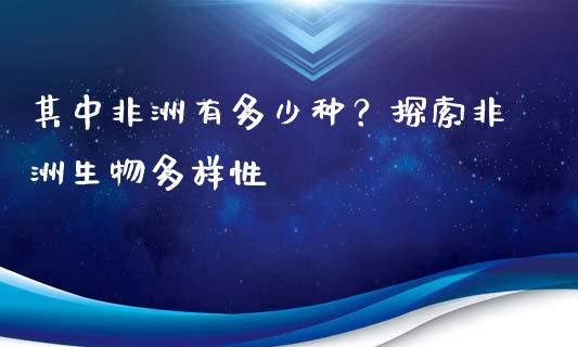 其中非洲有多少种？探索非洲生物多样性_https://wap.yjjixie.cn_保险理财_第1张