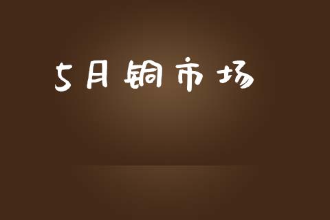 5月铜市场_https://wap.yjjixie.cn_证券市场_第1张