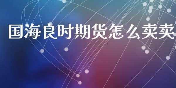 国海良时期货怎么卖卖_https://wap.yjjixie.cn_商业资讯_第1张