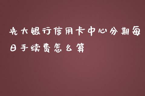 光大银行信用卡中心分期每日手续费怎么算_https://wap.yjjixie.cn_证券市场_第1张